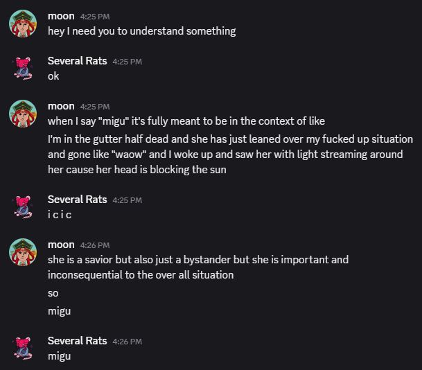 a screenshot of the following bullshit I said to babden on discord apropos of literally nothing:
moon — 4:25 PM
hey I need you to understand something
Several Rats — 4:25 PM
ok
moon — 4:25 PM
when I say "migu" it's fully meant to be in the context of like
I'm in the gutter half dead and she has just leaned over my fucked up situation and gone like "waow" and I woke up and saw her with light streaming around her cause her head is blocking the sun
Several Rats — 4:25 PM
i c i c
moon — 4:26 PM
she is a savior but also just a bystander but she is important and inconsequential to the over all situation
so
migu
Several Rats — 4:26 PM
migu