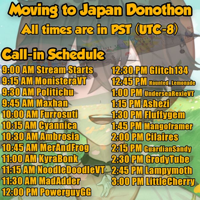 Call-in schedule
9:00 AM Stream Starts
9:15 AM MonisteraVT
9:30 AM Politichu
9:45 AM Maxhan
10:00 AM Furrosuti
10:15 AM Cyannica
10:30 AM Ambrosia
10:45 AM MerAndFrog
11:00 AM KyraBonk
11:15 AM NoodleDoodleVT
11:30 AM MadAdder
12:00 PM PowerguyGG
12:30 PM Glitch134 
12:45 PM Haunted_Lemonade
1:00 PM UnderseaRexieVT
1:15 PM Ashezi
1:30 PM Fluffygem
1:45 PM Mangoframer
2:00 PM Cilaires
2:15 PM GuardianSandy
2:30 PM GrodyTube
2:45 PM Lampymoth
3:00 PM LittleCherry


