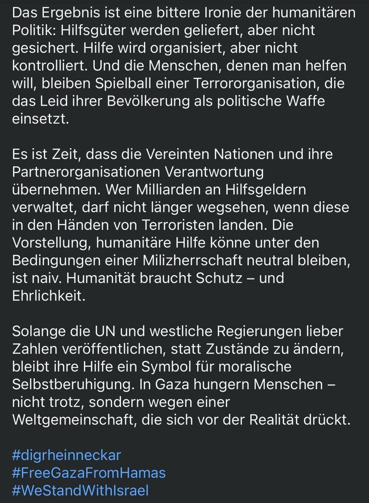 Das Ergebnis ist eine bittere Ironie der humanitären Politik: Hilfsgüter werden geliefert, aber nicht gesichert. Hilfe wird organisiert, aber nicht kontrolliert. Und die Menschen, denen man helfen will, bleiben Spielball einer Terrororganisation, die das Leid ihrer Bevölkerung als politische Waffe einsetzt.
Es ist Zeit, dass die Vereinten Nationen und ihre Partnerorganisationen Verantwortung übernehmen. Wer Milliarden an Hilfsgeldern verwaltet, darf nicht länger wegsehen, wenn diese in den Händen von Terroristen landen. Die Vorstellung, humanitäre Hilfe könne unter den Bedingungen einer Milizherrschaft neutral bleiben, ist naiv. Humanität braucht Schutz - und Ehrlichkeit.
Solange die UN und westliche Regierungen lieber Zahlen veröffentlichen, statt Zustände zu andern, bleibt ihre Hilfe ein Symbol für moralische Selbstberuhigung. In Gaza hungern Menschen - nicht trotz, sondern wegen einer Weltgemeinschaft, die sich vor der Realität drückt.
#digrheinneckar
#FreeGazaFromHamas
#WeStandWithIsrael