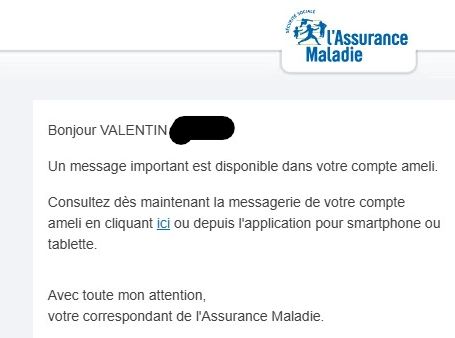 	
Bonjour VALENTIN *******,
Un message important est disponible dans votre compte ameli.
Consultez dès maintenant la messagerie de votre compte ameli en cliquant ici ou depuis l'application pour smartphone ou tablette.
Avec toute mon attention,
votre correspondant de l'Assurance Maladie.