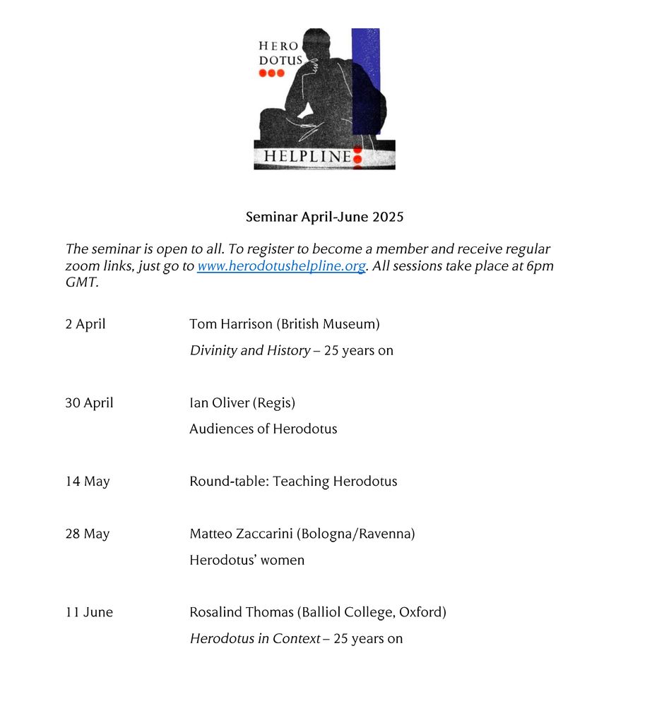 Programme of talks for the April-June 2025 Herodotus Helpline series:
2 April Tom Harrison (British Museum) 
Divinity and History – 25 years on

30 April Ian Oliver (Regis)
Audiences of Herodotus 

14 May Round-table: Teaching Herodotus 

28 May Matteo Zaccarini (Bologna/Ravenna) 
Herodotus’ women 

11 June Rosalind Thomas (Balliol College, Oxford) 
Herodotus in Context – 25 years on