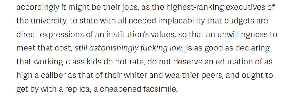 extract from article below: 'accordingly it might be their jobs, as the highest-ranking executives of the university, to state with all needed implacability that budgets are direct expressions of an institution’s values, so that an unwillingness to meet that cost, still astonishingly fucking low, is as good as declaring that working-class kids do not rate, do not deserve an education of as high a caliber as that of their whiter and wealthier peers, and ought to get by with a replica, a cheapened facsimile.'