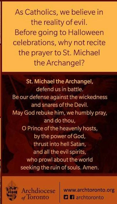 Text on image reads: “As Catholics, we believe in the reality of evil. Before going to Halloween celebrations, why not recite the prayer to St. Michael the Archangel? 

St. Michael the Archangel, defend us in battle. Be our defense against the wickedness and snares of the Devil. May God rebuke him, we humbly pray, and do thou, O Prince of the heavenly hosts, by the power of God, thrust into hell Satan, and all the evil spirits, who prowl about the world seeking the ruin of souls. Amen.

Archdiocese of Toronto www.archtoronto.org”