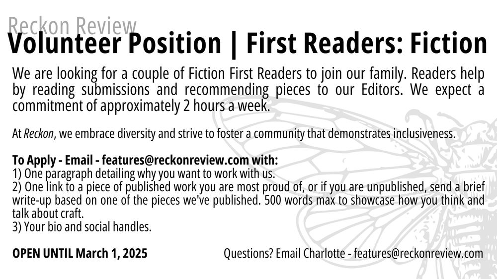 We are looking for a couple of Fiction First Readers to join our family. Readers help by reading submissions and recommending pieces to our Editors. We expect a commitment of approximately 2 hours a week.  

At Reckon, we embrace diversity and strive to foster a community that demonstrates inclusiveness.

To Apply - Email - features@reckonreview.com with:
1) One paragraph detailing why you want to work with us. 
2) One link to a piece of published work you are most proud of, or if you are unpublished, send a brief write-up based on one of the pieces we've published. 500 words max to showcase how you think and talk about craft.
3) Your bio and social handles.

OPEN UNTIL March 1, 2025                                Questions? Email Charlotte - features@reckonreview.com