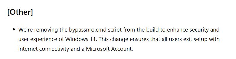 [Other]
We’re removing the bypassnro.cmd script from the build to enhance security and user experience of Windows 11. This change ensures that all users exit setup with internet connectivity and a Microsoft Account.
