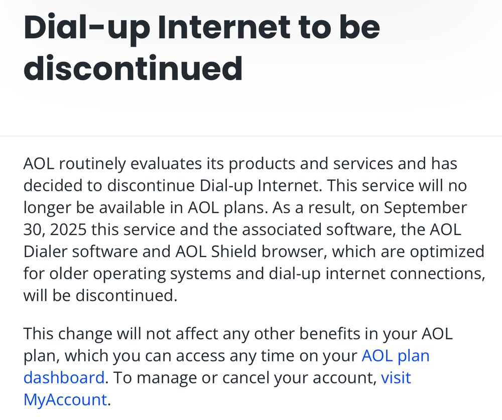 AOL routinely evaluates its products and services and has decided to discontinue Dial-up Internet. This service will no longer be available in AOL plans. As a result, on September 30, 2025 this service and the associated software, the AOL Dialer software and AOL Shield browser, which are optimized for older operating systems and dial-up internet connections, will be discontinued.

This change will not affect any other benefits in your AOL plan, which you can access any time on your AOL plan dashboard. To manage or cancel your account, visit MyAccount.