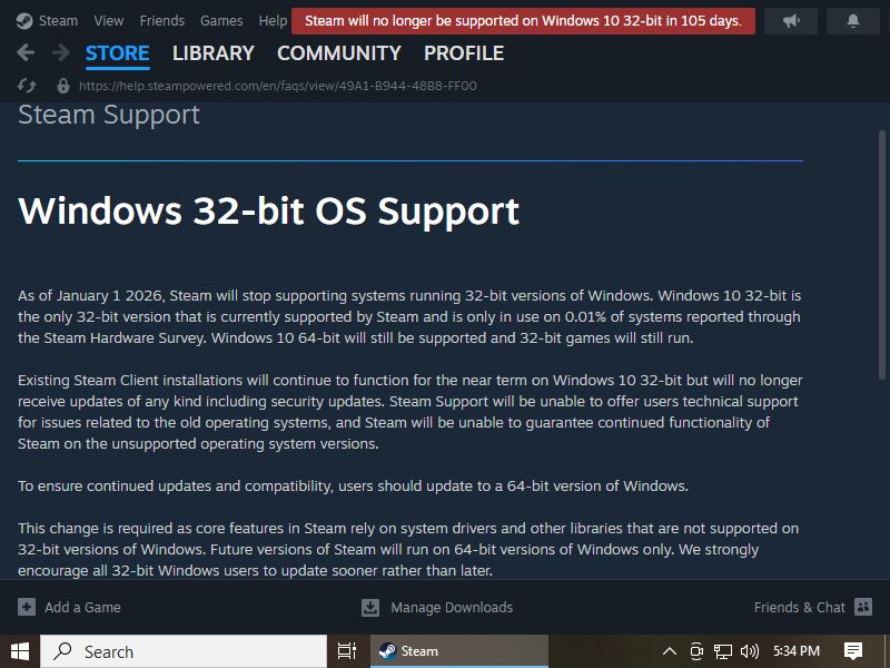 Screenshot of the Steam client showing a end of support red banner at the top saying Steam will no longer be supported on Windows 10 32-bit. And in the webpage opened is opened in the Steam client regarding the support of 32-bit Windows 10 saying As of January 1 2026, Steam will stop supporting systems running 32-bit versions of Windows. Windows 10 32-bit is the only 32-bit version that is currently supported by Steam and is only in use on 0.01% of systems reported through the Steam Hardware Survey. Windows 10 64-bit will still be supported and 32-bit games will still run. Existing Steam Client installations will continue to function for the near term on Windows 10 32-bit but will no longer receive updates of any kind including security updates. Steam Support will be unable to offer users technical support for issues related to the old operating systems, and Steam will be unable to guarantee continued functionality of Steam on the unsupported operating system versions.