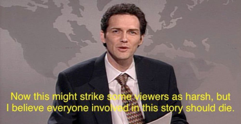 Comedian Norm Macdonald on Saturday Night Live saying, "Now this might strike some viewers as harsh, but I believe everyone involved in this story should die."