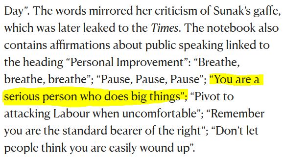 The words mirrored her criticism of Sunak’s gaffe, which was later leaked to the Times. The notebook also contains affirmations about public speaking linked to the heading “Personal Improvement”: “Breathe, breathe, breathe”; “Pause, Pause, Pause”; “You are a serious person who does big things”; “Pivot to attacking Labour when uncomfortable”; “Remember you are the standard bearer of the right”; “Don’t let people think you are easily wound up”.