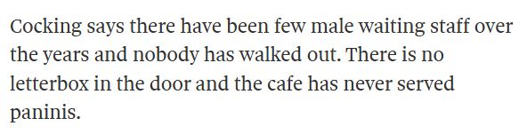 Cocking says there have been few male waiting staff over the years and nobody has walked out. There is no letterbox in the door and the cafe has never served paninis.