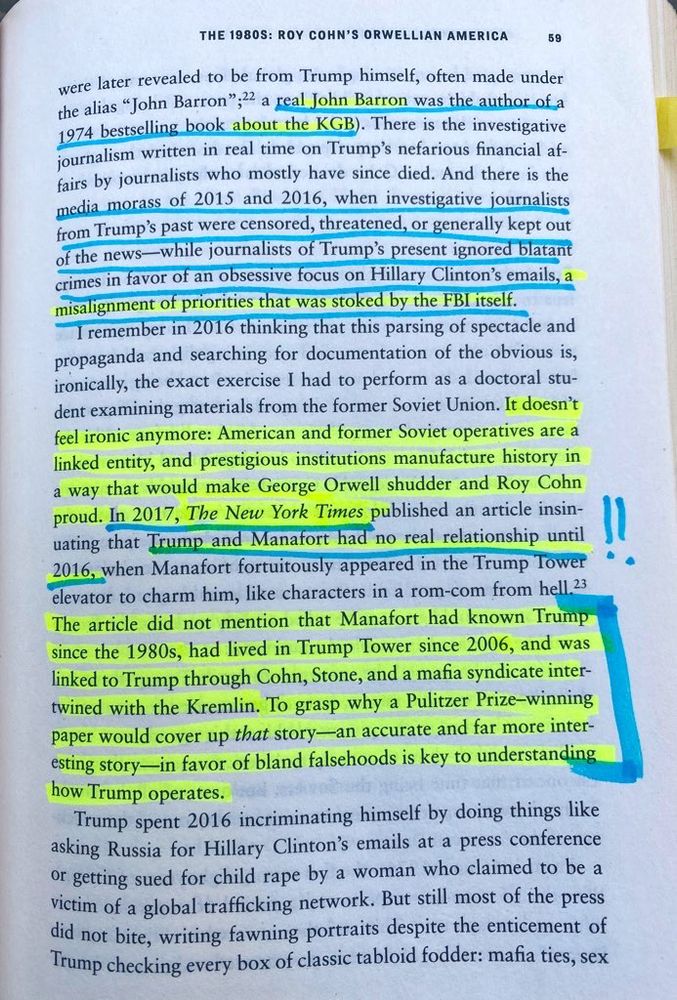 “Hiding in Plain Sight” by Sarah Kendzior 
“… were later revealed to be from Trump himself, often made under the alias "John Barron", a real John Barron was the author of a 1974 bestselling book about the KGB. There is the investigative journalism written in real time on Trump's nefarious financial affairs by journalists who mostly have since died. And there is the media morass of 2015 and 2016, when investigative journalists from Trump's past were censored, threatened, or generally kept out of the news - while journalists of Trump's present ignored blatant crimes in favor of an obsessive focus on Hillary Clinton's emails, a misalignment of priorities that was stoked by the FBI itself.

I remember in 2016 thinking that this parsing of spectacle and propaganda and searching for documentation of the obvious is, ironically, the exact exercise I had to perform as a doctoral student examining materials from the former Soviet Union. 

It doesn't feel ironic anymore: American and former Soviet operatives are a linked entity, and prestigious institutions manufacture history in a way that would make George Orwell shudder and Roy Cohn proud. In 2017, The New York Times published an article insinuating that Trump and Manafort had no real relationship until 2016, when Manafort fortuitously appeared in the Trump Tower elevator to charm him, like characters in a rom-com from hell. The article did not mention that Manafort had known Trump since the 1980s, had lived in Trump Tower since 2006, and was linked to Trump through Cohn, Stone, and a mafia syndicate intertwined with the Kremlin. To grasp why a Pulitzer Prize-winning paper would cover up that story - an accurate and far more interesting story - in favor of bland falsehoods is key to understanding how Trump operates.”