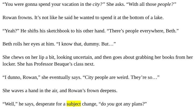 “You were gonna spend your vacation in the city?” She asks. “With all those people?”

Rowan frowns. It’s not like he said he wanted to spend it at the bottom of a lake.

“Yeah?” He shifts his sketchbook to his other hand. “There’s people everywhere, Beth.”

Beth rolls her eyes at him. “I know that, dummy. But…”

She chews on her lip a bit, looking uncertain, and then goes about grabbing her books from her locker. She has Professor Beaque’s class next.

“I dunno, Rowan,” she eventually says. “City people are weird. They’re so…”

She waves a hand in the air, and Rowan’s frown deepens.

“Well,” he says, desperate for a subject change, “do you got any plans?”