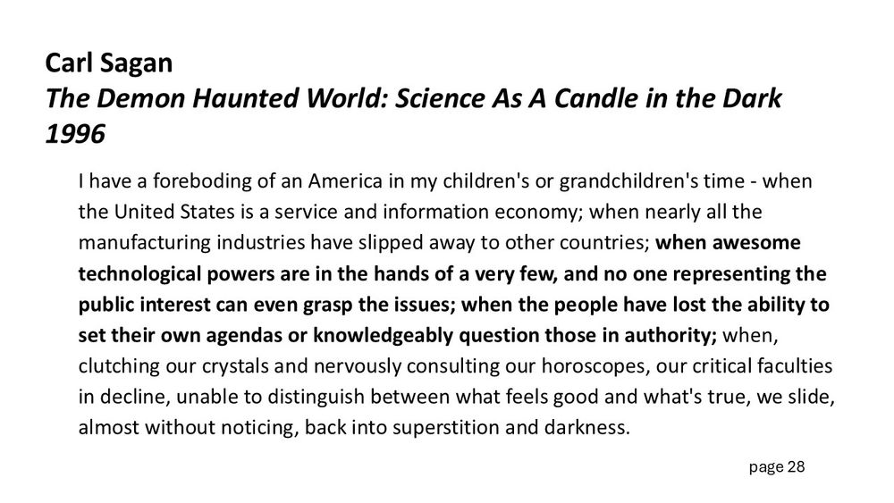 One paragraph quote from page 28 of Carl Sagan book titled The Demon Haunted World: Science As A Candle in the Dark, published in 1996. The paragraph begins "I have a foreboding of an America in my children's or grandchildren's time" and in the middle states "when awesome technological powers are in the hands of a very few, and no one representing the public interest can even grasp the issues; when the people have lost the ability to set their own agendas or knowledgeably question those in authority" These are the key points that are highlighted in bold text in this paragraph. 