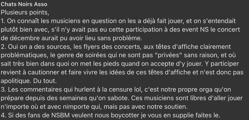 Post Facebook de Chats Noirs Asso
Plusieurs points,
1. On connaît les musiciens en question on les a déjà fait jouer, et on s'entendait plutôt bien avec, s'il n'y avait pas eu cette participation à des event NS le concert de décembre aurait pu avoir lieu sans problème.
2. Oui on a des sources, les flyers des concerts, aux têtes d'affiche clairement problématiques, le genre de soirées qui ne sont pas "privées" sans raison, et où sait très bien dans quoi on met les pieds quand on accepte d'y jouer. Y participer revient à cautionner et faire vivre les idées de ces têtes d'affiche et n'est donc pas apolitique. Du tout.
3. Les commentaires qui hurlent à la censure lol, c'est notre propre orga qu'on prépare depuis des semaines qu'on sabote. Ces musiciens sont libres d'aller jouer n'importe où et avec nimporte qui, mais pas avec notre soutien.
4. Si des fans de NSBM veulent nous boycotter je vous en supplie faites le.