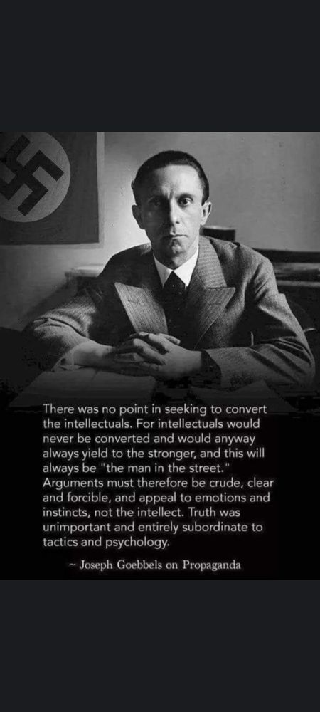 A photograph of Joseph Goebbels with the Nazi flag behind him. Caption is a quote:
"There was no point in seeking to convert the intellectuals. For intellectuals would never be converted and would anyway always yield to the stronger, and this will always be "the man in the street."

Arguments must therefore be crude, clear and forcible, and appeal to emotions and instincts, not the intellect. Truth was unimportant and entirely subordinate to tactics and psychology."

Joseph Goebbels on Propaganda