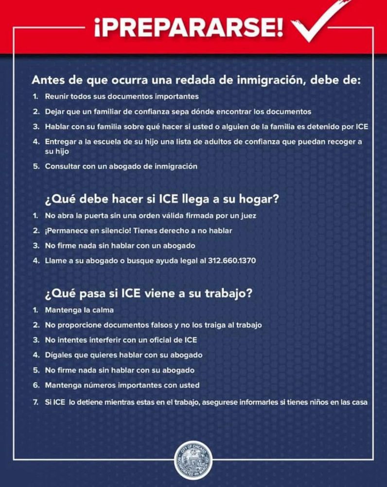 ¡PREPARARSE!

Antes de que ocurra una redada de inmigración, debe de:
1. Reunir todos sus documentos importantes
2. Dejar que un familiar de confianza sepa dónde encontrar los documentos
3. Hablar con su familia sobre qué hacer si usted o alguien de la familia es detenido por ICE
4. Entregar a la escuela de su hijo una lista de adultos de confianza que puedan recoger a
su hijo
5. Consultar con un abogado de inmigración

¿Qué debe hacer si ICE llega a su hogar?
1. No abra la puerta sin una orden válida firmada por un juez
2. ¡Permanece en silencio! Tienes derecho a no hablar
3. No firme nada sin hablar con un abogado
4. Llame a su abogado o busque ayuda legal al 312.660.1370

¿Qué pasa si ICE viene a su trabajo?
1. Mantenga la calma
2. No proporcione documentos falsos y no los traiga al trabajo
3. No intentes interferir con un oficial de ICE
4. Dígales que quieres hablar con su abogado
5. No firme nada sin hablar con su abogado
6. Mantenga números importantes con usted
7. Si ICE lo detiene mientras estas en el trabajo, asegurese informarles si tienes niños en las casa