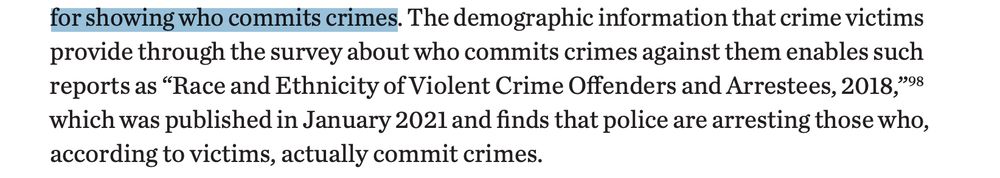 The demographic information that crime victims
provide through the survey about who commits crimes against them enables such
reports as “Race and Ethnicity of Violent Crime Offenders and Arrestees, 2018,”98
which was published in January 2021 and finds that police are arresting those who,
according to victims, actually commit crimes.