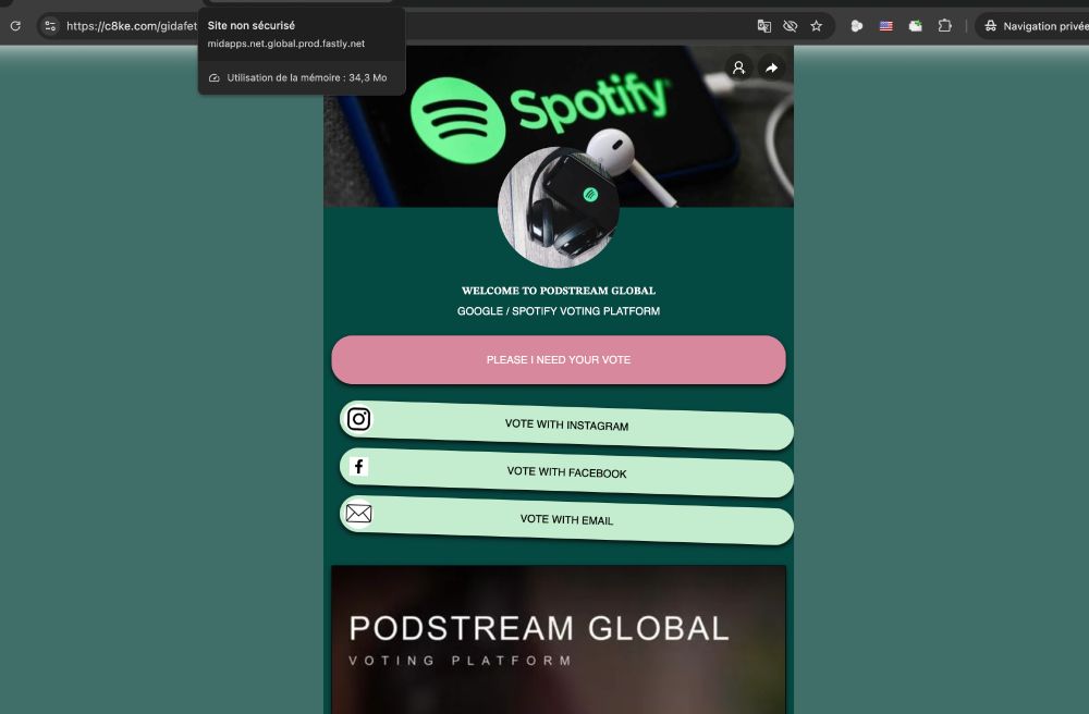 https://c8ke.com/gidafet
Site non sécurisé
midapps.net.global.prod.fastly.net
@ Utilisation de la mémoire : 34,3 Mo
∞ Navigation privée
Spotiny
WELCOME TO PODSTREAM GLOBAL
GOOGLE / SPOTIFY VOTING PLATFORM
PLEASE I NEED YOUR VOTE
VOTE WITH INSTAGRAM
f
VOTE WITH FACEBOOK
VOTE WITH EMAIL
PODSTREAM GLOBAL
VOTING PLATFORM