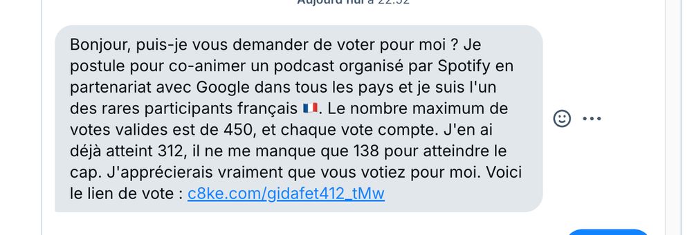 madule el
Bonjour, puis-je vous demander de voter pour moi ? Je postule pour co-animer un podcast organisé par Spotify en partenariat avec Google dans tous les pays et je suis l'un des rares participants français . Le nombre maximum de votes valides est de 450, et chaque vote compte. J'en ai déjà atteint 312, il ne me manque que 138 pour atteindre le cap. J'apprécierais vraiment que vous votiez pour moi. Voici
le lien de vote : c8ke.com/gidafet412_tMw
••.