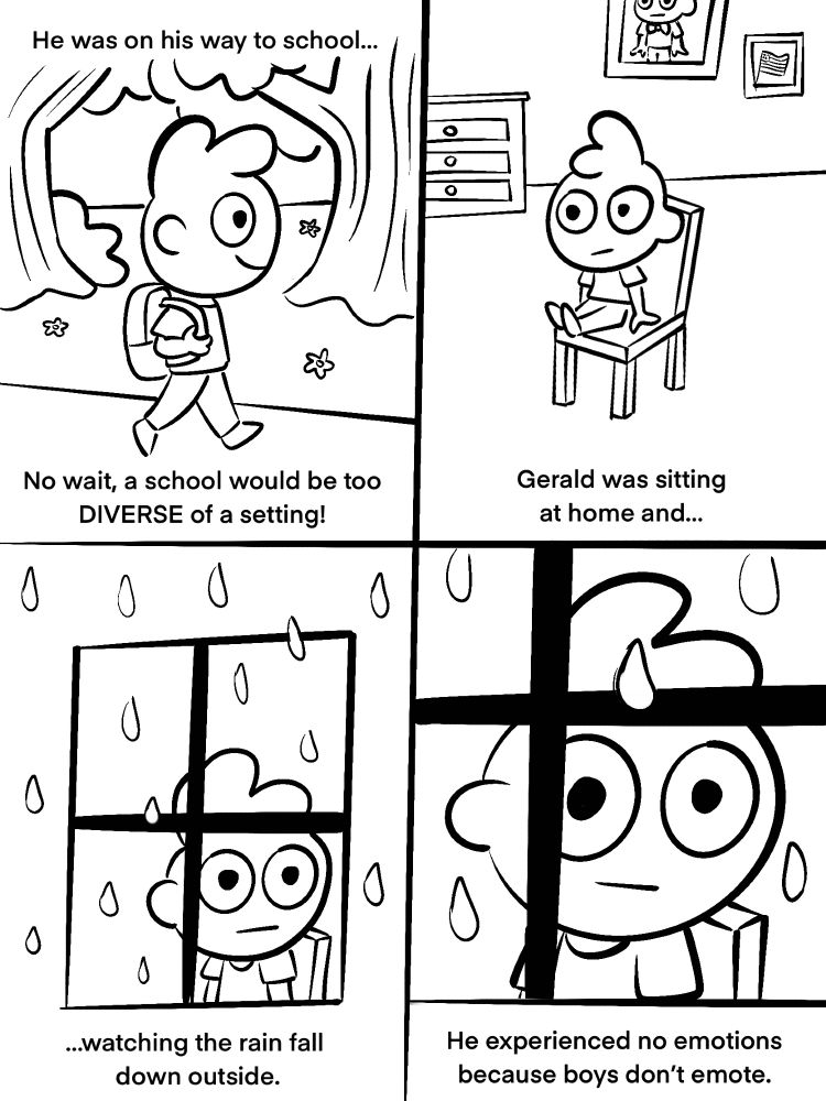 He was on his way to school…no wait, a school would be too DIVERSE of a setting! 

Gerald was sitting at home and…watching the rain fall down outside.

He experienced no emotions because boys don’t emote.