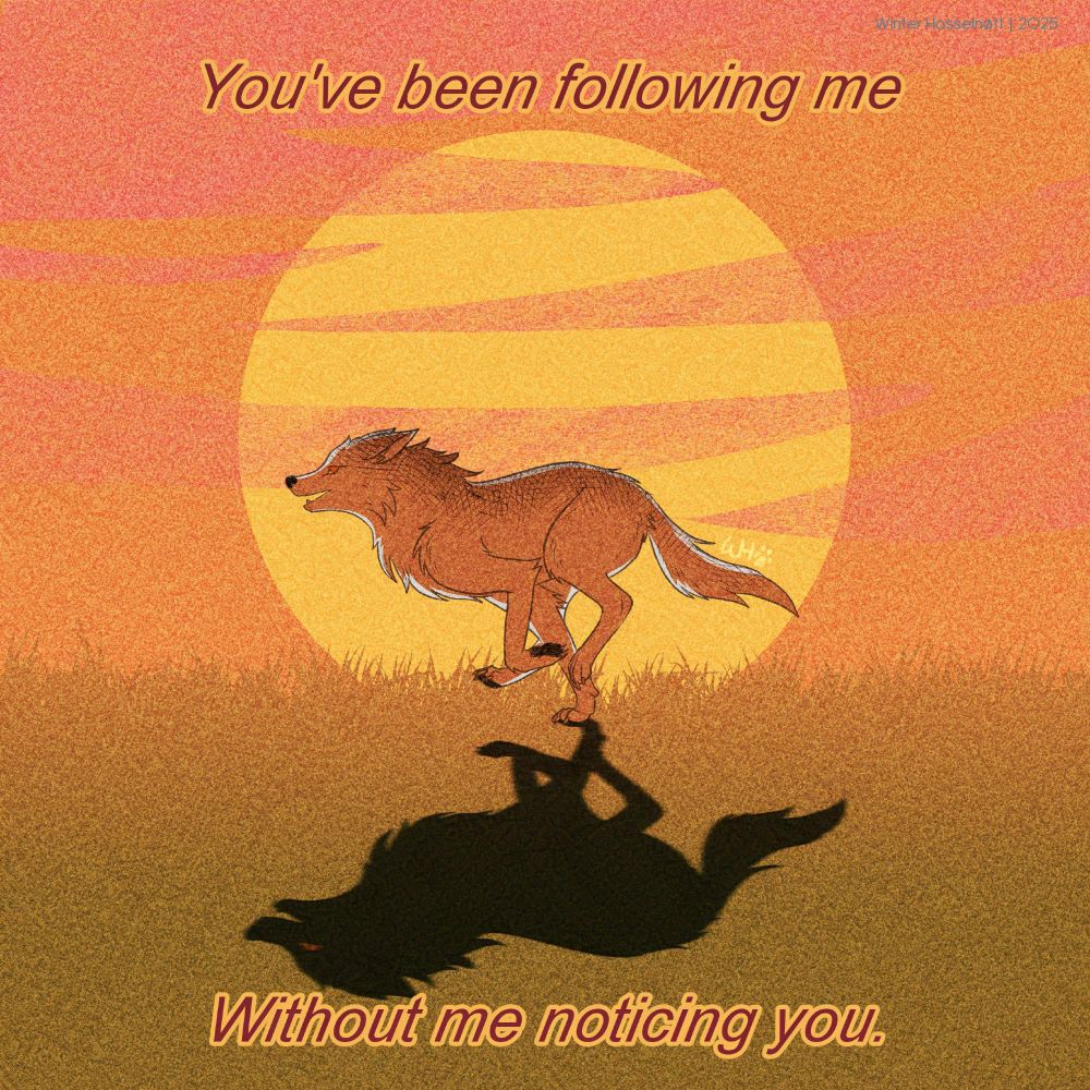 Digital illustration of a white wolf running happily from right to left in a grassland, while the sun sets. The sun shines behind her, and she casts a shadow of herself. The shadow has a red eye.
Text above reads: You’ve been following me
Text below reads: Without me noticing you.