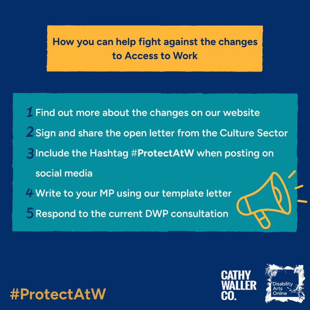 A blue background with a yellow box that contains blue text that reads: How can you fight against the changes to access to work. Below is a teal box containing white text that reads: 1. Find out more about the changes on our website. 2. Sign and share the open letter from the culture sector. 3 Include the hashtag #ProtectAtW when posting on social media. 4. Write to your MP using our template letter. 5. Respond to the current DWP consultation. 
Below is #ProtectAtW written in yellow and the DAO and Cathy Waller Co logos. 