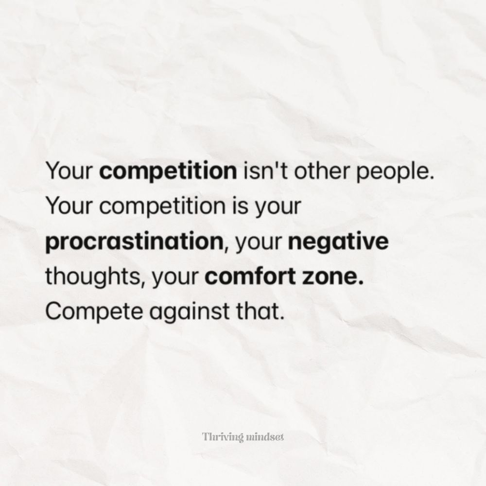 Your competition isn't other people.
Your competition is your
procrastination, your negative thoughts, your comfort zone.
Compete against that.

~Thriving mindset