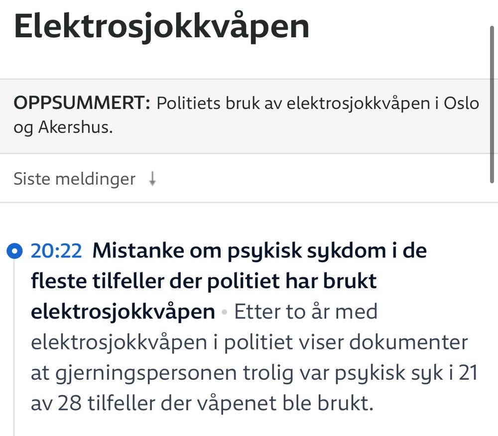 Elektrosjokkvåpen
OPPSUMMERT Politiets bruk av elektrosjokkvåpen i Oslo og Akershus.

20:22 Mistanke om psykisk sykdom i de fleste tilfeller der politiet har brukt elektrosjokkvåpen Etter to år med elektrosjokkvåpen i politiet viser dokumenter at gjerningspersonen trolig var psykisk syk i 21 av 28 tilfeller der våpenet ble brukt.