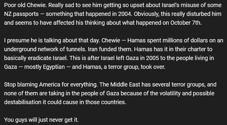 A comment from the BHN YT channel for Chewie:

Poor old Chewie. Really sad to see him getting so upset about Israel's misuse of some NZ passports — something that happened in 2004. Obviously, this really disturbed him and seems to have affected his thinking about what happened on October 7th.

I presume he is talking about that day. Chewie — Hamas spent millions of dollars on an underground network of tunnels. Iran funded them. Hamas has it in their charter to basically eradicate Israel. This is after Israel left Gaza in 2005 to the people living in Gaza — mostly Egyptian — and Hamas, a terror group, took over.

Stop blaming America for everything. The Middle East has several terror groups, and none of them are taking in the people of Gaza because of the volatility and possible destabilisation it could cause in those countries.

You guys will just never get it.