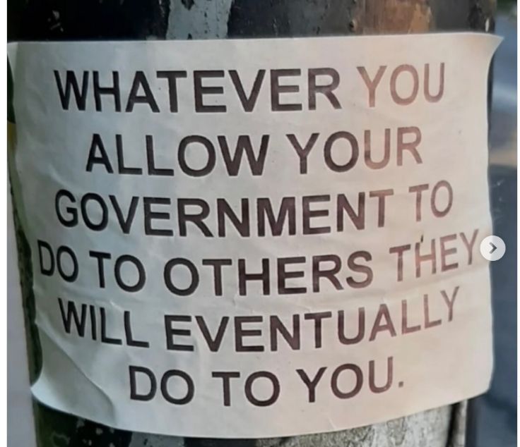 Sign on a telephone post: Whatever you allow your government to do to others they will eventually do to you.