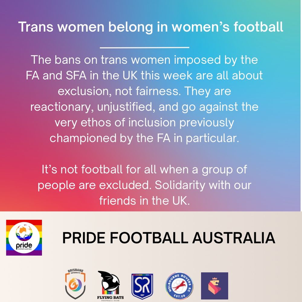 White text on a pink/blue gradient background. The Pride Football Australia logo and logos for its member clubs - Brisbane Inferno, Flying Bats, Sydney Rangers, Melbourne Rovers, and Perth Pride FC on a light background. The text reads “Trans women belong in women’s football. 

The bans on trans women imposed by the FA and SFA in the UK this week are all about exclusion, not fairness. They are reactionary, unjustified, and go against the very ethos of inclusion previously championed by the FA in particular.

It’s not football for all when a group of people are excluded. Solidarity with our friends in the UK.”