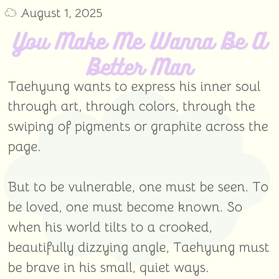 Taehyung wants to express his inner soul through art, through colors, through the swiping of pigments or graphite across the page.

But to be vulnerable, one must be seen. To be loved, one must become known. So when his world tilts to a crooked, beautifully dizzying angle, Taehyung must be brave in his small, quiet ways.