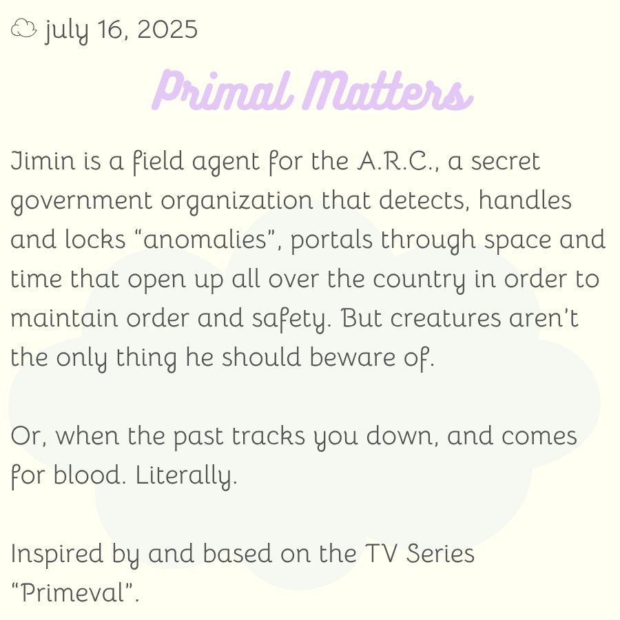 Jimin is a field agent for the A.R.C., a secret government organization that detects, handles and locks “anomalies”, portals through space and time that open up all over the country in order to maintain order and safety. But creatures aren’t the only thing he should beware of.

Or, when the past tracks you down, and comes for blood. Literally.

Inspired by and based on the TV Series “Primeval”.