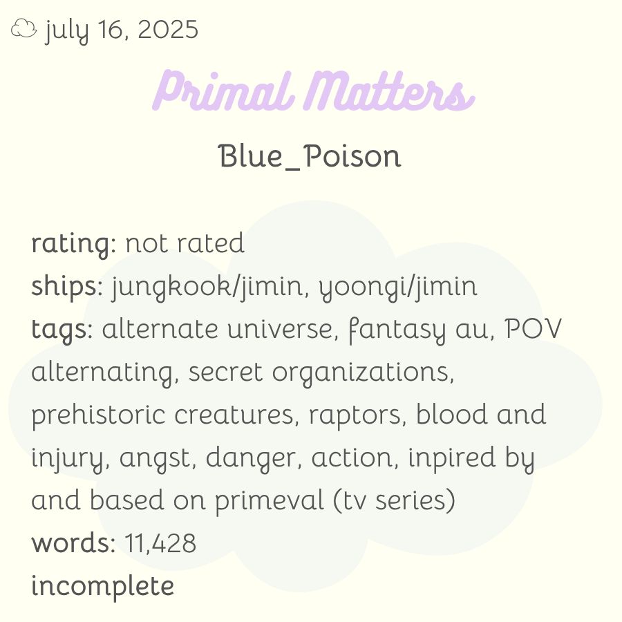 rating: not rated
ships: jungkook/jimin, yoongi/jimin
tags: alternate universe, fantasy au, POV alternating, secret organizations, prehistoric creatures, raptors, blood and injury, angst, danger, action, inpired by and based on primeval (tv series)
words: 11,428
incomplete