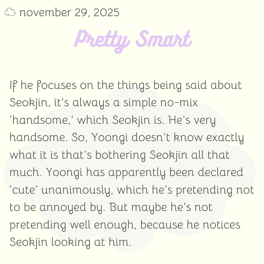 If he focuses on the things being said about Seokjin, it’s always a simple no-mix ‘handsome,’ which Seokjin is. He’s very handsome. So, Yoongi doesn’t know exactly what it is that’s bothering Seokjin all that much. Yoongi has apparently been declared ‘cute’ unanimously, which he’s pretending not to be annoyed by. But maybe he’s not pretending well enough, because he notices Seokjin looking at him.