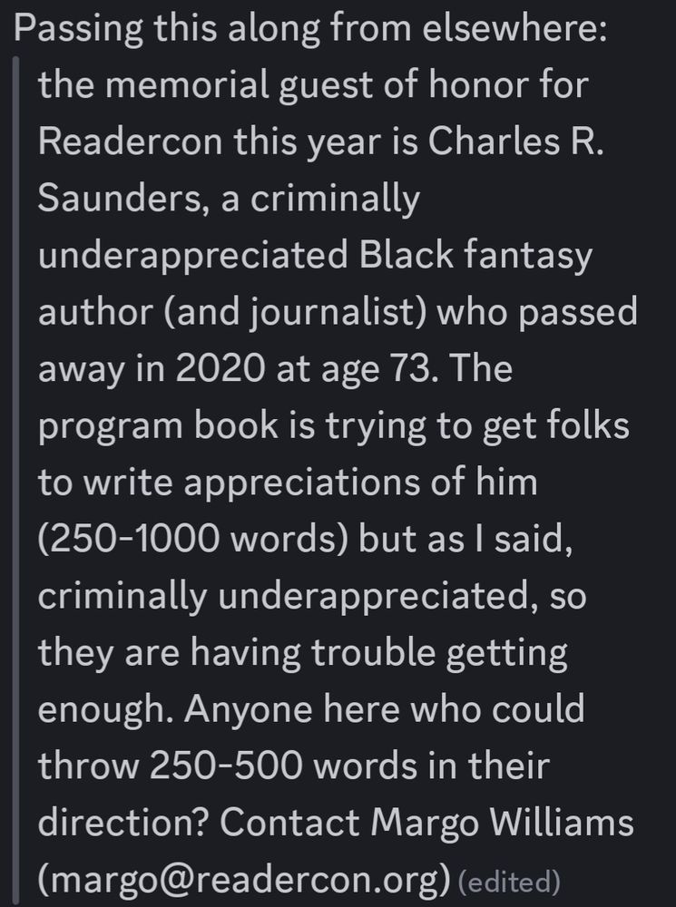 Text from a cropped screencap off Discord:
> the memorial guest of honor for Readercon this year is Charles R. Saunders, a criminally underappreciated Black fantasy author (and journalist) who passed away in 2020 at age 73. The program book is trying to get folks to write appreciations of him (250-1000 words) but as I said, criminally underappreciated, so they are having trouble getting enough. Anyone here who could throw 250-500 words in their direction? Contact Margo Williams (margo@readercon.org)