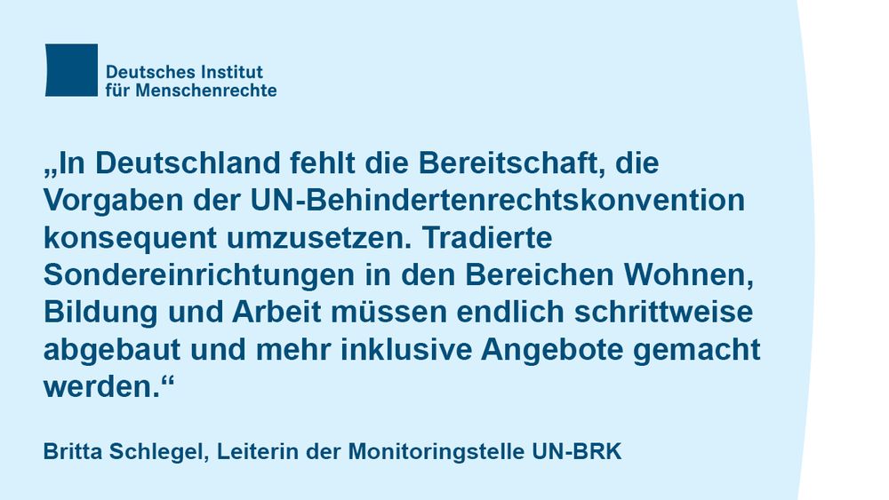 Textcard mit dem Logo des Deutschen Instituts für Menschenrechte und folgendem Text:
„In Deutschland fehlt die Bereitschaft, die 
Vorgaben der UN-Behindertenrechtskonvention konsequent umzusetzen. Tradierte 
Sondereinrichtungen in den Bereichen Wohnen, Bildung und Arbeit müssen endlich schrittweise abgebaut und mehr inklusive Angebote gemacht werden.“
Britta Schlegel, Leiterin der Monitoringstelle UN-BRK