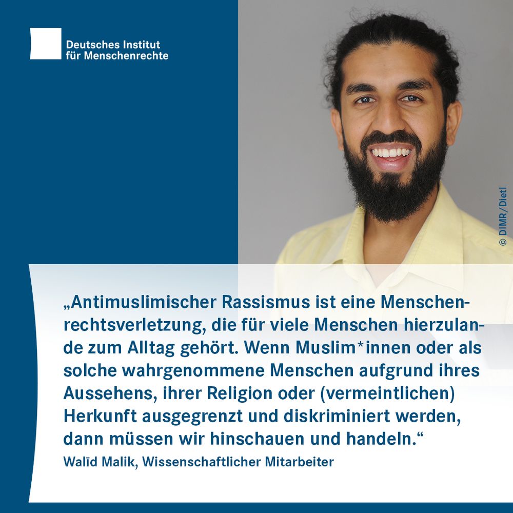 Text-Bild-Card mit dem Logo des Deutschen Instituts für Menschenrechte und dem Foto einer Person mit Bart.
Darunter folgt Text:
„Antimuslimischer Rassismus ist eine Menschenrechtsverletzung, die für viele Menschen hierzulande zum Alltag gehört. Wenn Muslim*innen oder als solche wahrgenommene Menschen aufgrund ihres Aussehens, ihrer Religion oder (vermeintlichen) Herkunft ausgegrenzt und diskriminiert werden, dann müssen wir hinschauen und handeln.“
Walīd Malik, Wissenschaftlicher Mitarbeiter