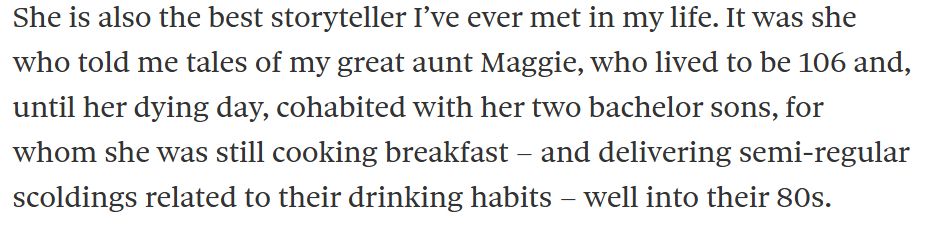 She is also the best storyteller I’ve ever met in my life. It was she who told me tales of my great aunt Maggie, who lived to be 106 and, until her dying day, cohabited with her two bachelor sons, for whom she was still cooking breakfast – and delivering semi-regular scoldings related to their drinking habits – well into their 80s.