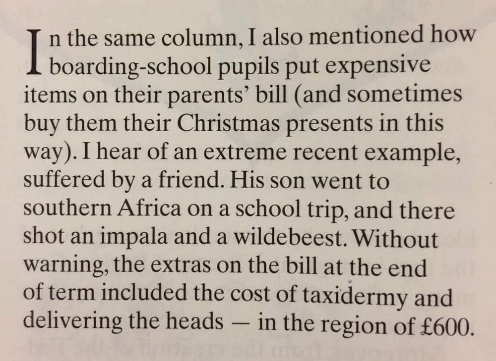 Passage from a 2015 Spectator column by Charles Moore:

In the same column, I also mentioned how boarding-school pupils out expensive items on their parents' bill (and sometimes buy them their Christmas presents this way). I hear of an extreme recent example, suffered by a friend. Haha son went to southern Africa on a school trip, and there shot an impala and a wildebeest. Without warning, the extras in the bill at the end of term included the cost of taxidermy and delivering the heads - in the region of £600.