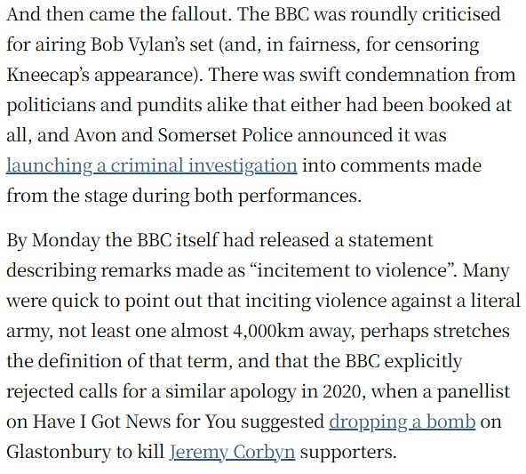 And then came the fallout. The BBC was roundly criticised for airing Bob Vylan’s set (and, in fairness, for censoring Kneecap’s appearance). There was swift condemnation from politicians and pundits alike that either had been booked at all, and Avon and Somerset Police announced it was launching a criminal investigation into comments made from the stage during both performances.
By Monday the BBC itself had released a statement describing remarks made as “incitement to violence”. Many were quick to point out that inciting violence against a literal army, not least one almost 4,000km away, perhaps stretches the definition of that term, and that the BBC explicitly rejected calls for a similar apology in 2020, when a panellist on Have I Got News for You suggested dropping a bomb on Glastonbury to kill Jeremy Corbyn supporters.