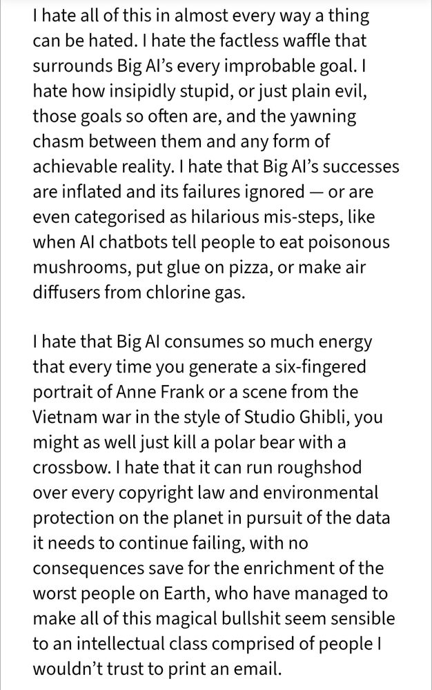 I hate all of this in almost every way a thing can be hated. I hate the factless waffle that surrounds Big AI’s every improbable goal. I hate how insipidly stupid, or just plain evil, those goals so often are, and the yawning chasm between them and any form of achievable reality. I hate that Big AI’s successes are inflated and its failures ignored — or are even categorised as hilarious mis-steps, like when AI chatbots tell people to eat poisonous mushrooms, put glue on pizza, or make air diffusers from chlorine gas.

I hate that Big AI consumes so much energy that every time you generate a six-fingered portrait of Anne Frank or a scene from the Vietnam war in the style of Studio Ghibli, you might as well just kill a polar bear with a crossbow. I hate that it can run roughshod over every copyright law and environmental protection on the planet in pursuit of the data it needs to continue failing, with no consequences save for the enrichment of the worst people on Earth, who have managed to make all of this magical bullshit seem sensible to an intellectual class comprised of people I wouldn’t trust to print an email.