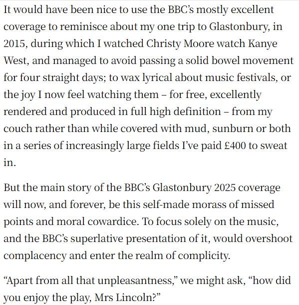 It would have been nice to use the BBC’s mostly excellent coverage to reminisce about my one trip to Glastonbury, in 2015, during which I watched Christy Moore watch Kanye West, and managed to avoid passing a solid bowel movement for four straight days; to wax lyrical about music festivals, or the joy I now feel watching them – for free, excellently rendered and produced in full high definition – from my couch rather than while covered with mud, sunburn or both in a series of increasingly large fields I’ve paid £400 to sweat in.
But the main story of the BBC’s Glastonbury 2025 coverage will now, and forever, be this self-made morass of missed points and moral cowardice. To focus solely on the music, and the BBC’s superlative presentation of it, would overshoot complacency and enter the realm of complicity.
“Apart from all that unpleasantness,” we might ask, “how did you enjoy the play, Mrs Lincoln?”