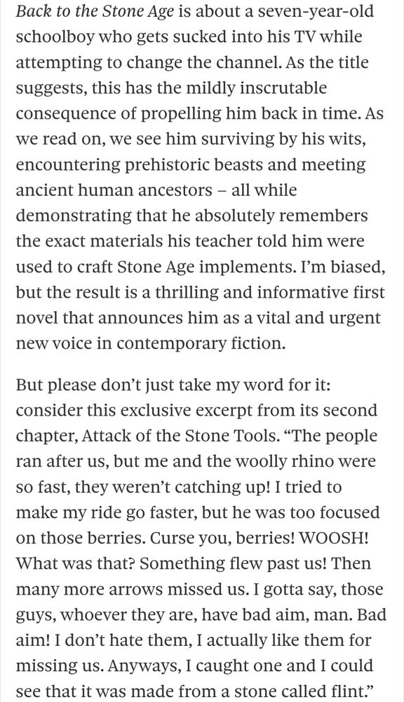 Back to the Stone Age is about a seven-year-old schoolboy who gets sucked into his TV while attempting to change the channel. As the title suggests, this has the mildly inscrutable consequence of propelling him back in time. As we read on, we see him surviving by his wits, encountering prehistoric beasts and meeting ancient human ancestors – all while demonstrating that he absolutely remembers the exact materials his teacher told him were used to craft Stone Age implements. I’m biased, but the result is a thrilling and informative first novel that announces him as a vital and urgent new voice in contemporary fiction.

But please don’t just take my word for it: consider this exclusive excerpt from its second chapter, Attack of the Stone Tools. “The people ran after us, but me and the woolly rhino were so fast, they weren’t catching up! I tried to make my ride go faster, but he was too focused on those berries. Curse you, berries! WOOSH! What was that? Something flew past us! Then many more arrows missed us. I gotta say, those guys, whoever they are, have bad aim, man. Bad aim! I don’t hate them, I actually like them for missing us. Anyways, I caught one and I could see that it was made from a stone called flint.”