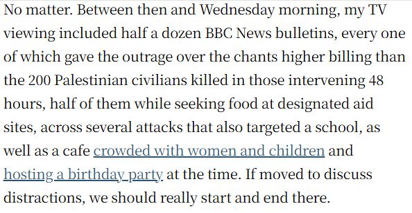 No matter. Between then and Wednesday morning, my TV viewing included half a dozen BBC News bulletins, every one of which gave the outrage over the chants higher billing than the 200 Palestinian civilians killed in those intervening 48 hours, half of them while seeking food at designated aid sites, across several attacks that also targeted a school, as well as a cafe crowded with women and children and hosting a birthday party at the time. If moved to discuss distractions, we should really start and end there.