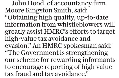 Telegraph article text “John Hood, of accountancy firm Moore Kingston Smith, said:
“Obtaining high quality, up-to-date information from whistleblowers will greatly assist HMRC’s efforts to target high-value tax avoidance and evasion.”
An HMRC spokesman said:
“The Government is strengthening our scheme for rewarding informants to encourage reporting of high value tax fraud and tax avoidance.””
