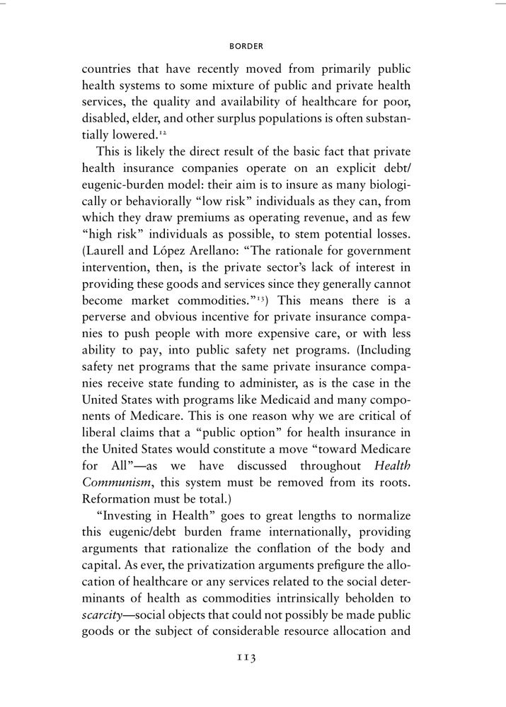 Page 113 of Health Communism, BORDER chapter. Since it’s a lot of text (and I co-wrote this), here’s a summary: 

Countries shifting from mostly public to mixed public-private health systems often see worsened care for poor, disabled, elderly, and marginalized groups. Private insurers prioritize “low risk” clients to maximize profits, pushing high-cost, “high risk” patients onto public safety nets—programs they often help administer with state funding. This dynamic exposes the eugenic and debt-driven logic underpinning privatization, where healthcare is treated as a scarce commodity tied to capital, not a public good. This scarcity logic frames healthcare as a limited commodity, justifying privatization by falsely claiming that public provision is inherently unaffordable and must be rationed like a market resource. It also dictates that private insurance should only be for the healthy, and that private plans should get to pick and choose their preferred risk pools.