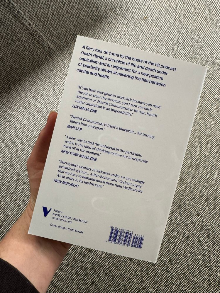 Back cover of new paperback edition of Health Communism by Beatrice Adler-Bolton and Artie Vierkant, published by Verso. Text reads: A fiery tour de force by the hosts of the hit podcast Death Panel, a chronicle of life and death under capitalism and an argument for a new politics of solidarity aimed at severing the ties between capital and health
"If you have ever gone to work sick because you need the job to treat the sickness, you know the basic argument of Health Communism to be true: health under capitalism is an impossibility."
LUX MAGAZINE
"Health Communism is itself a blueprint... for turning illness into a weapon."
BAFFLER
"A new way to find the universal in the particular, which is the kind of thinking tool we are in desperate need of at the moment."
NEW YORK MAGAZINE
"Surveying a century of sickness under an increasingly privatized system ... Adler-Bolton and Vierkant argue that we have to demand much more than Medicare for All in order to fix health care."
NEW REPUBLIC