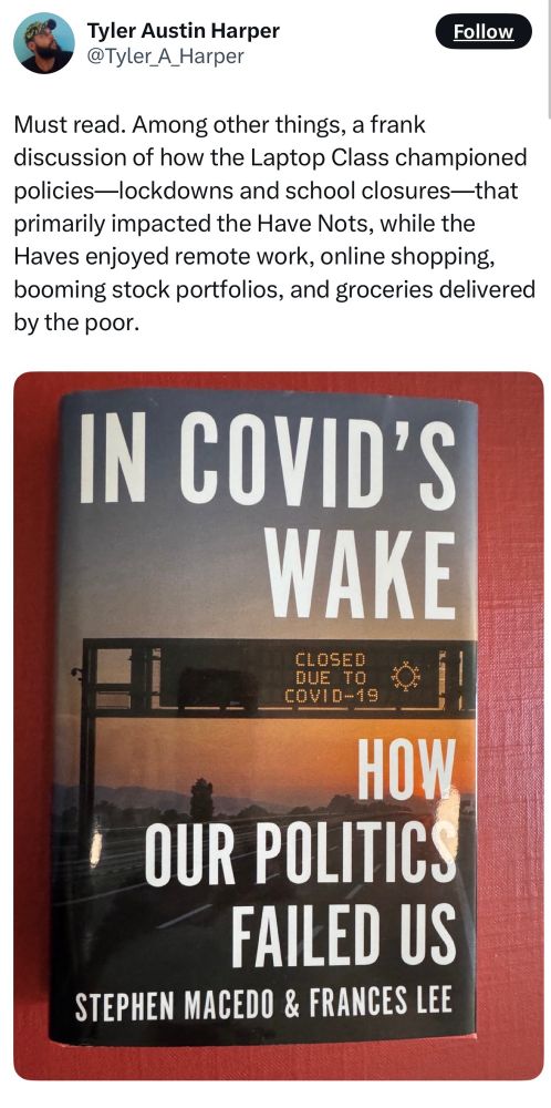 Screenshot of tweet by Tyler Austin Harper (@Tyler_A_Harper)
 
Tweet reads: “Must read. Among other things, a frank discussion of how the Laptop Class championed policies—lockdowns and school closures-that primarily impacted the Have Nots, while the Haves enjoyed remote work, online shopping, booming stock portfolios, and groceries delivered by the poor.”

Below text is an image of a book titled: “IN COVID'S WAKE: HOW OUR POLITICS FAILED US” by STEPHEN MACEDO & FRANCES LEE