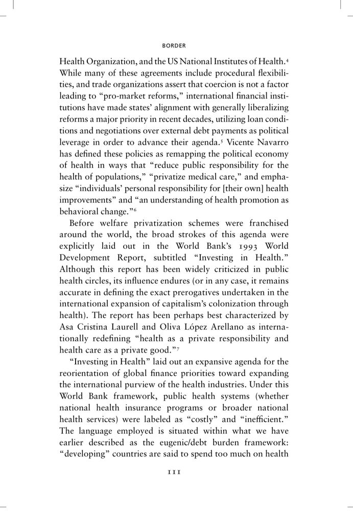 Page 111 of Health Communism, BORDER chapter. Since it’s a lot of text (and I co-wrote this), here’s a summary: 

International financial institutions like the World Bank and US National Institutes of Health have pushed a global agenda to reshape health systems by promoting market-oriented “reforms.” These reforms prioritize privatization of healthcare, reduce public responsibility for population health, and shift the burden onto individuals to manage their own health through behavioral changes. The 1993 World Bank report “Investing in Health” explicitly framed health as a private responsibility and healthcare as a private commodity, criticizing public health systems as inefficient and costly—especially in “developing” countries to help fuel expansion of the US insurance model outside of the US. This agenda served to expand capitalist control over global health under the guise of economic necessity, reinforcing neoliberal austerity and market logic at the expense of collective welfare.